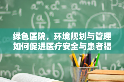 绿色医院，环境规划与管理如何促进医疗安全与患者福祉？