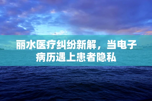 丽水医疗纠纷新解，当电子病历遇上患者隐私