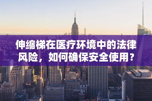 伸缩梯在医疗环境中的法律风险，如何确保安全使用？