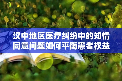 汉中地区医疗纠纷中的知情同意问题如何平衡患者权益与医疗实践？