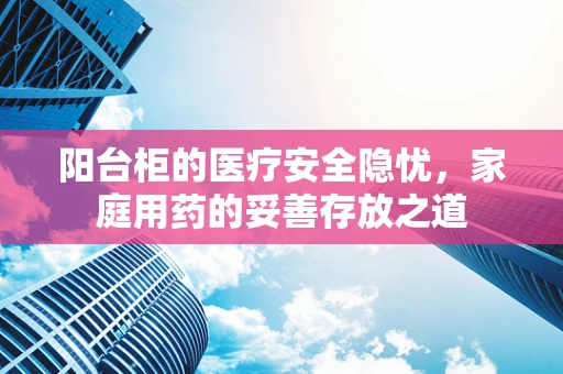 阳台柜的医疗安全隐忧，家庭用药的妥善存放之道
