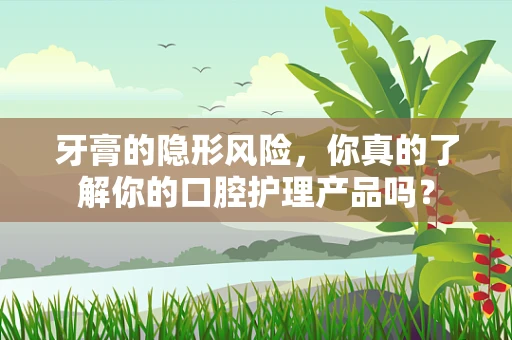 牙膏的隐形风险，你真的了解你的口腔护理产品吗？