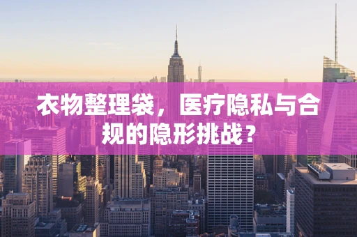 衣物整理袋，医疗隐私与合规的隐形挑战？