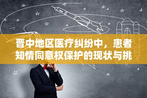 晋中地区医疗纠纷中，患者知情同意权保护的现状与挑战是什么？