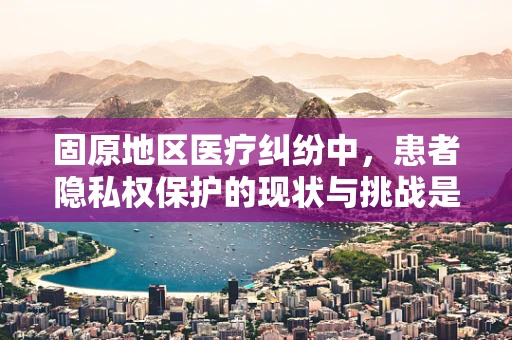 固原地区医疗纠纷中，患者隐私权保护的现状与挑战是什么？