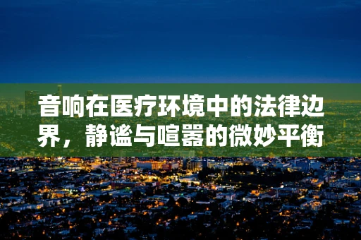 音响在医疗环境中的法律边界，静谧与喧嚣的微妙平衡