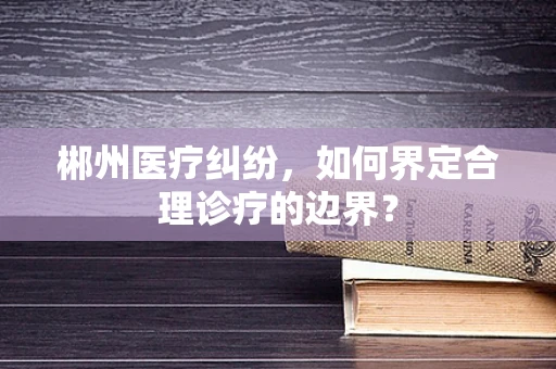 郴州医疗纠纷，如何界定合理诊疗的边界？