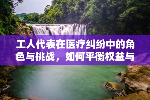 工人代表在医疗纠纷中的角色与挑战，如何平衡权益与法律界限？