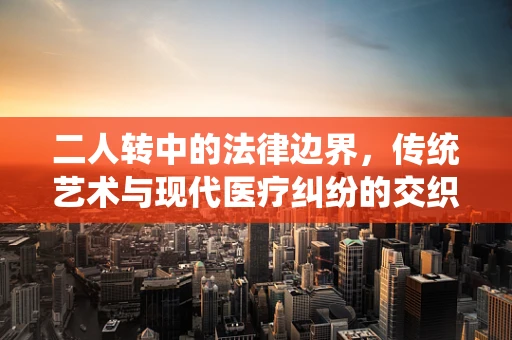 二人转中的法律边界，传统艺术与现代医疗纠纷的交织