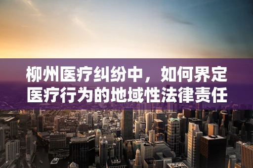 柳州医疗纠纷中，如何界定医疗行为的地域性法律责任？