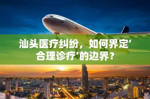 汕头医疗纠纷，如何界定‘合理诊疗’的边界？