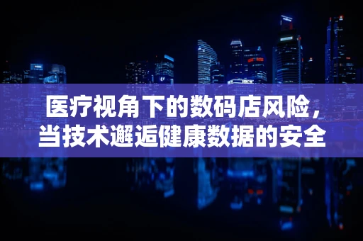 医疗视角下的数码店风险，当技术邂逅健康数据的安全边界