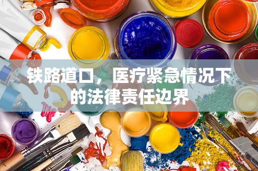 铁路道口，医疗紧急情况下的法律责任边界