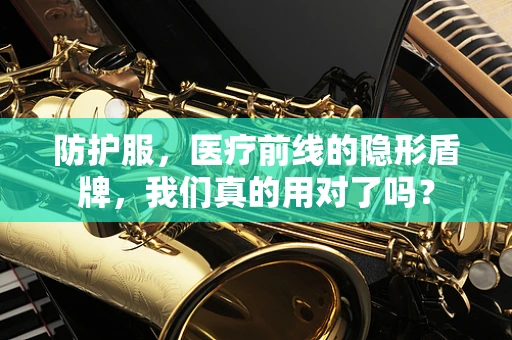 防护服，医疗前线的隐形盾牌，我们真的用对了吗？