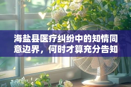 海盐县医疗纠纷中的知情同意边界，何时才算充分告知？