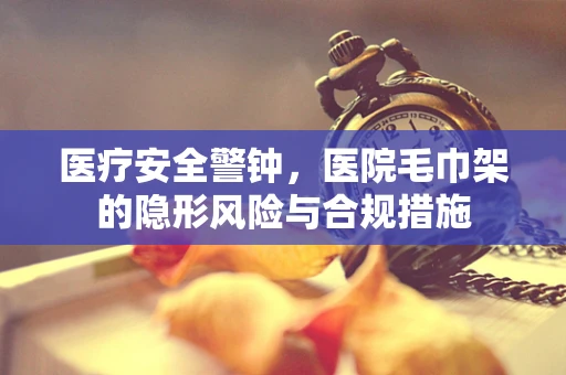 医疗安全警钟，医院毛巾架的隐形风险与合规措施