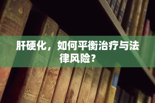 肝硬化，如何平衡治疗与法律风险？