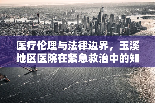 医疗伦理与法律边界，玉溪地区医院在紧急救治中的知情同意挑战