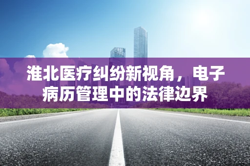 淮北医疗纠纷新视角，电子病历管理中的法律边界