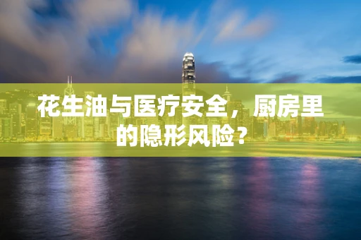 花生油与医疗安全，厨房里的隐形风险？