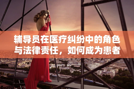 辅导员在医疗纠纷中的角色与法律责任，如何成为患者与医院之间的桥梁？
