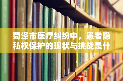 菏泽市医疗纠纷中，患者隐私权保护的现状与挑战是什么？