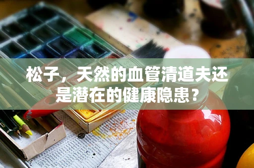 松子，天然的血管清道夫还是潜在的健康隐患？