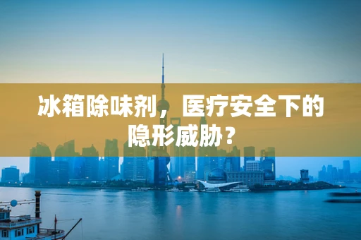 冰箱除味剂，医疗安全下的隐形威胁？