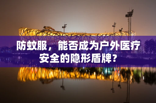 防蚊服，能否成为户外医疗安全的隐形盾牌？