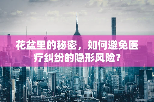 花盆里的秘密，如何避免医疗纠纷的隐形风险？