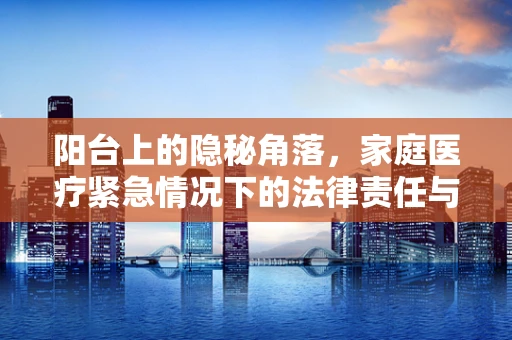 阳台上的隐秘角落，家庭医疗紧急情况下的法律责任与应对策略