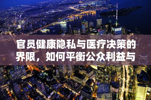官员健康隐私与医疗决策的界限，如何平衡公众利益与个人隐私？