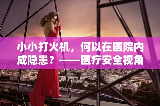 小小打火机，何以在医院内成隐患？——医疗安全视角下的打火机使用规范