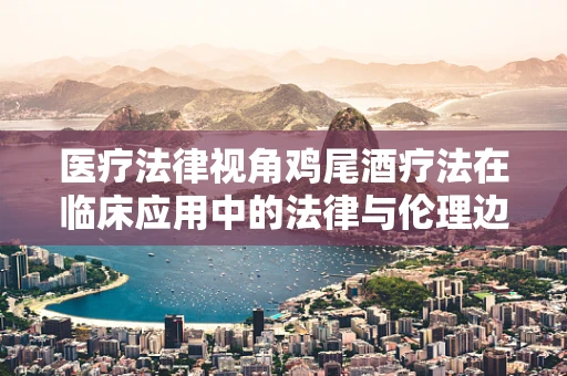 医疗法律视角鸡尾酒疗法在临床应用中的法律与伦理边界在哪里？