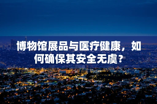 博物馆展品与医疗健康，如何确保其安全无虞？