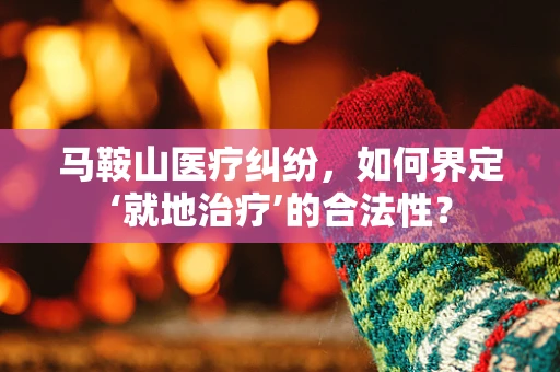 马鞍山医疗纠纷，如何界定‘就地治疗’的合法性？