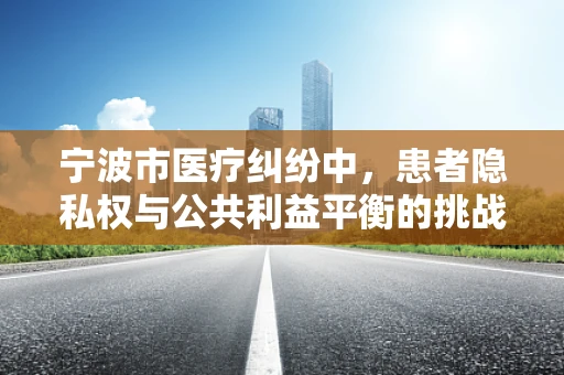 宁波市医疗纠纷中，患者隐私权与公共利益平衡的挑战何在？