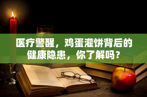 医疗警醒，鸡蛋灌饼背后的健康隐患，你了解吗？