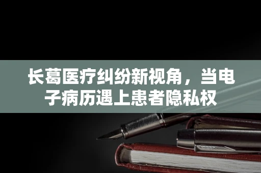 长葛医疗纠纷新视角，当电子病历遇上患者隐私权