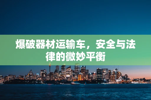 爆破器材运输车，安全与法律的微妙平衡