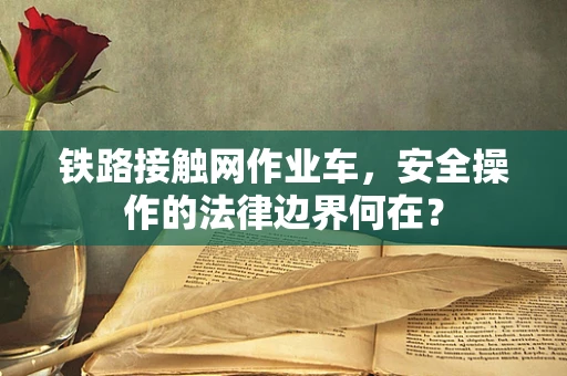 铁路接触网作业车，安全操作的法律边界何在？