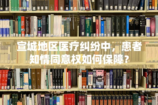 宣城地区医疗纠纷中，患者知情同意权如何保障？