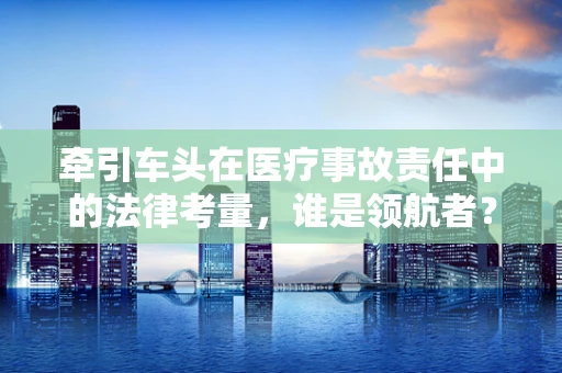 牵引车头在医疗事故责任中的法律考量，谁是领航者？