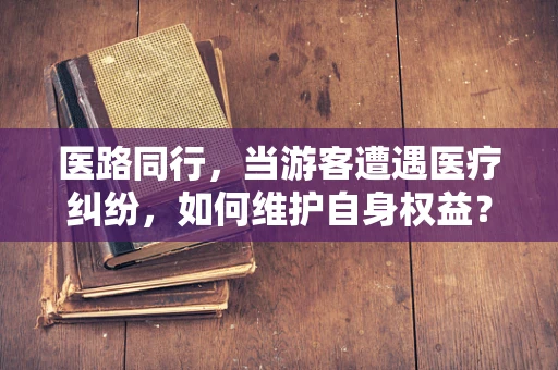 医路同行，当游客遭遇医疗纠纷，如何维护自身权益？