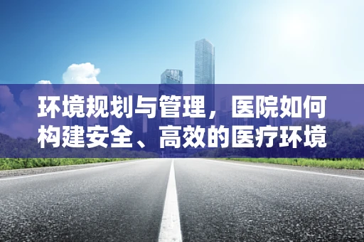 环境规划与管理，医院如何构建安全、高效的医疗环境？