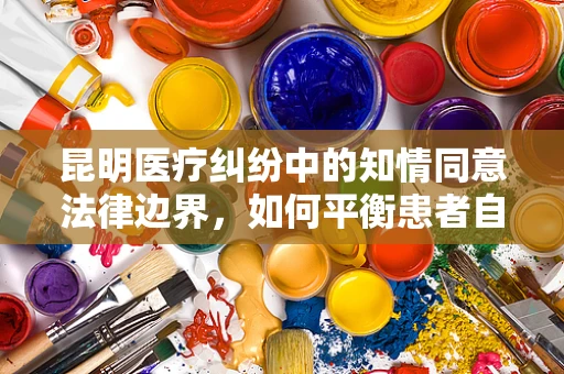 昆明医疗纠纷中的知情同意法律边界，如何平衡患者自主权与医疗安全？