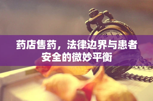 药店售药，法律边界与患者安全的微妙平衡
