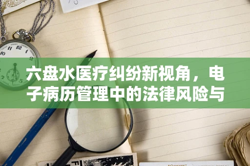 六盘水医疗纠纷新视角，电子病历管理中的法律风险与应对策略