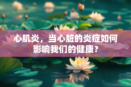 心肌炎，当心脏的炎症如何影响我们的健康？