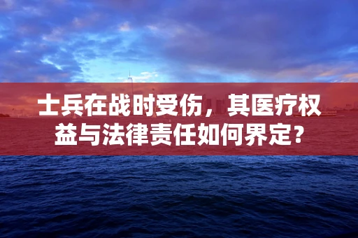 士兵在战时受伤，其医疗权益与法律责任如何界定？